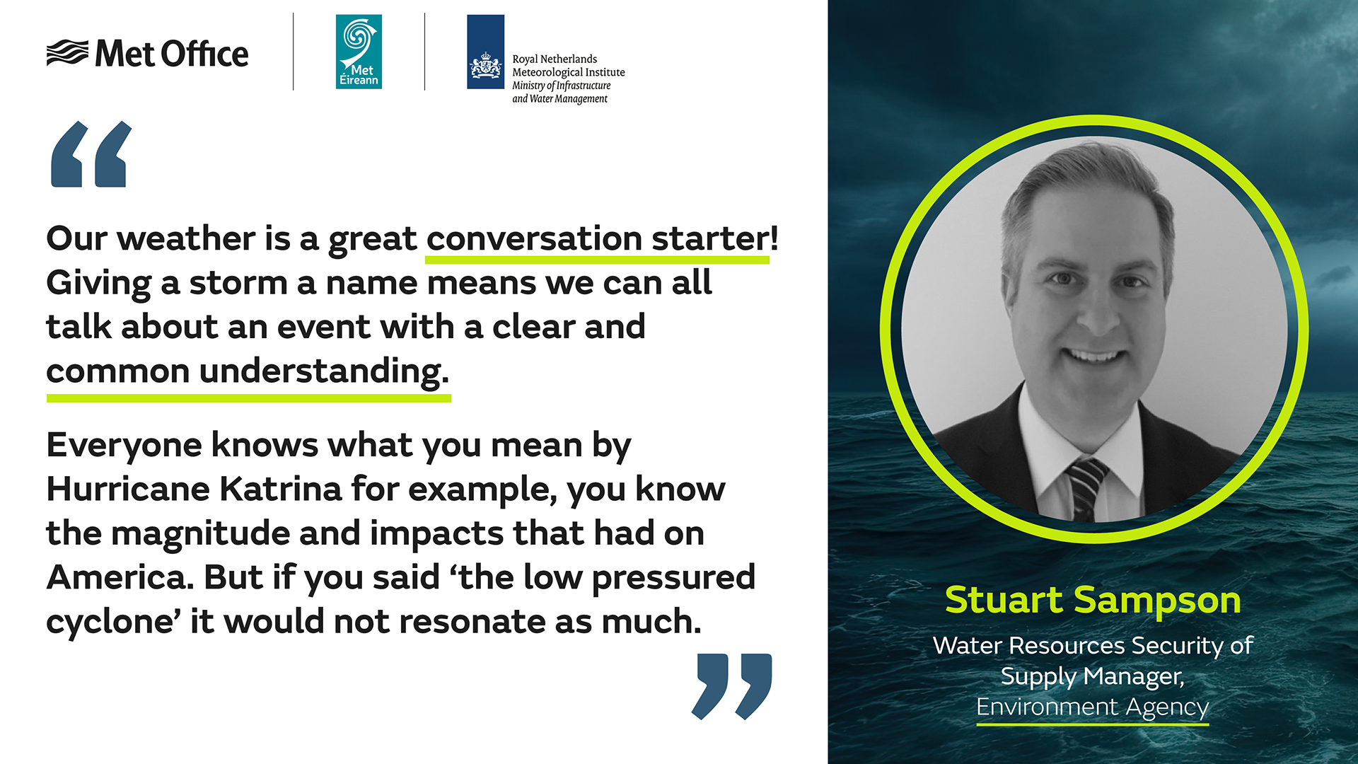 "Our weather is a great conversation starter! Giving a storm a name means we can all talk about an event with a clear and common understanding. Everyone knows what you mean by Hurricane Katrina for example, you know the magnitude and impacts that had on America. But if you said 'the low pressured cyclone' it would not resonate as much." - Stuart Sampson, Water Resources Security of Supply Manager, Environment Agency.