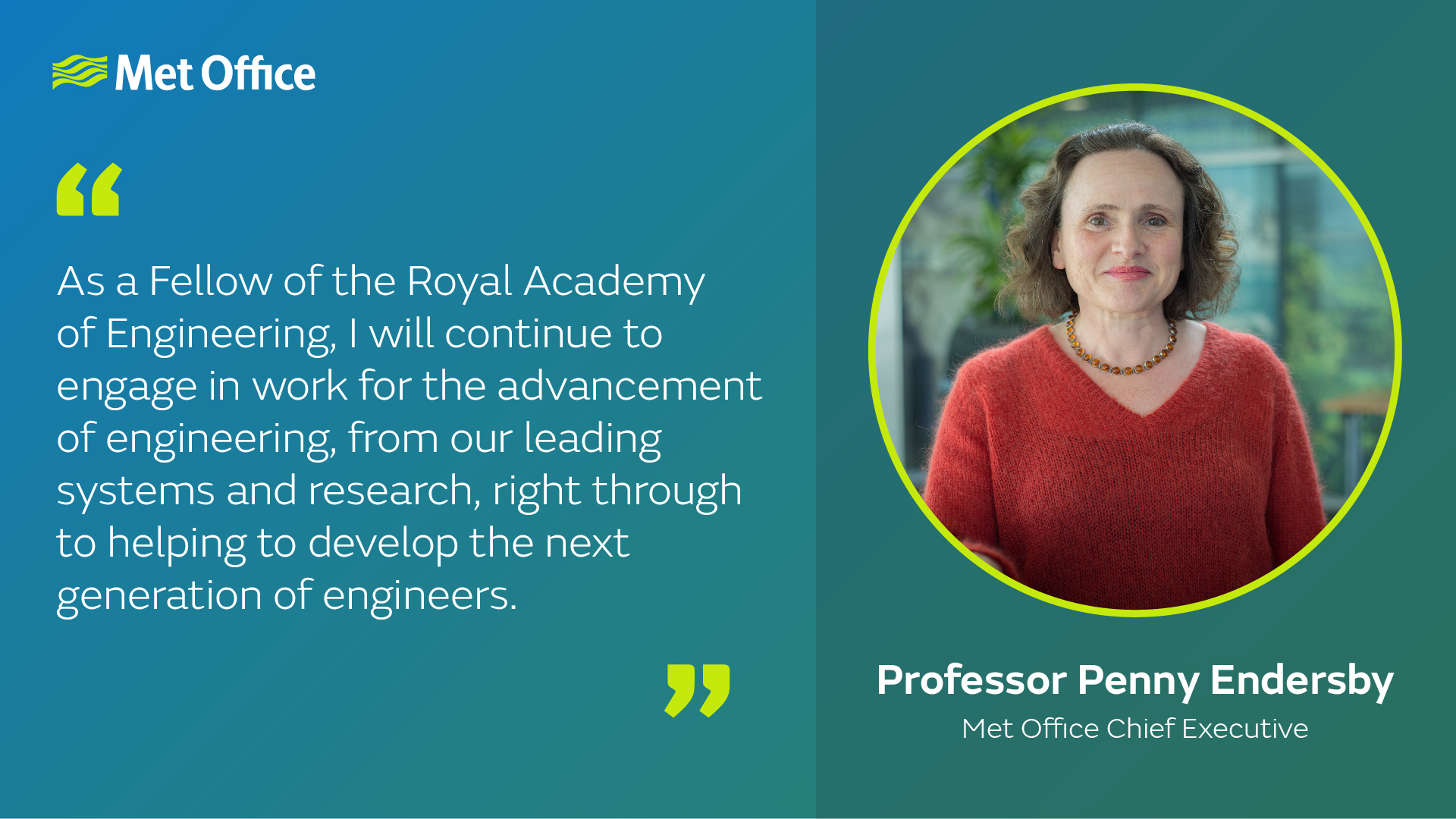 "As a Fellow of the Royal Academy of Engineering, I will continue to engage in work for the advancement of engineering, from our leading systems and research, right through to helping to develop the next generation of engineers." -Professor Penny Endersby, Met Office Chief Executive